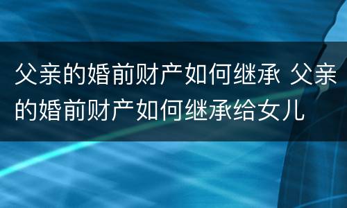 父亲的婚前财产如何继承 父亲的婚前财产如何继承给女儿