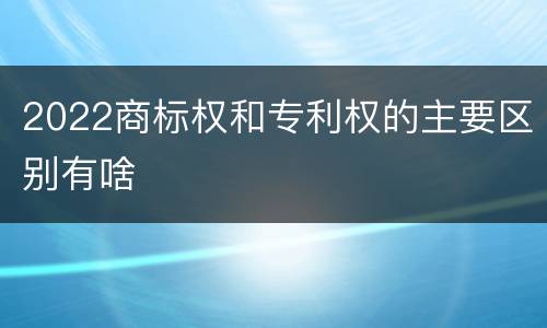 2022商标权和专利权的主要区别有啥