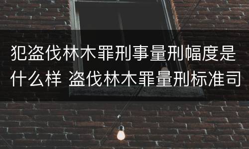 犯盗伐林木罪刑事量刑幅度是什么样 盗伐林木罪量刑标准司法解释