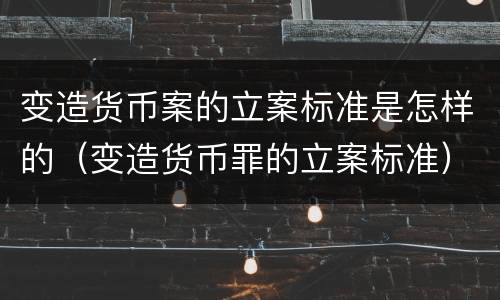 变造货币案的立案标准是怎样的（变造货币罪的立案标准）