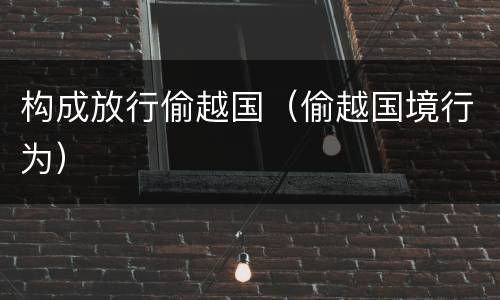 构成放行偷越国（偷越国境行为）