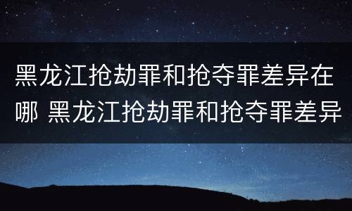 黑龙江抢劫罪和抢夺罪差异在哪 黑龙江抢劫罪和抢夺罪差异在哪查