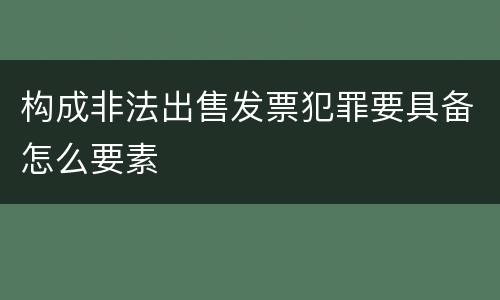 构成非法出售发票犯罪要具备怎么要素