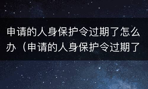 申请的人身保护令过期了怎么办（申请的人身保护令过期了怎么办呢）