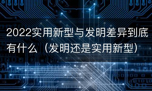 2022实用新型与发明差异到底有什么（发明还是实用新型）