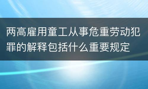 两高雇用童工从事危重劳动犯罪的解释包括什么重要规定