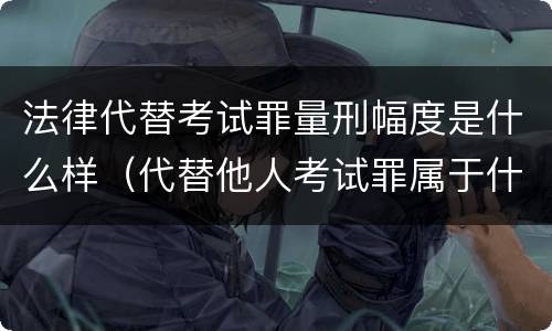 法律代替考试罪量刑幅度是什么样（代替他人考试罪属于什么类犯罪）
