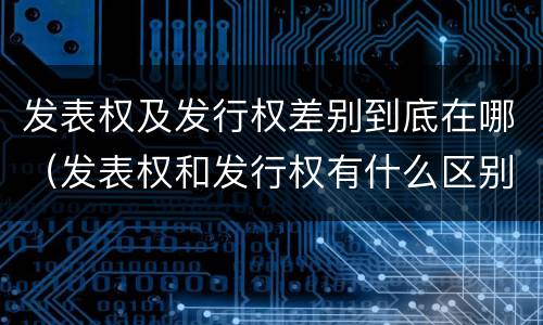 发表权及发行权差别到底在哪（发表权和发行权有什么区别）