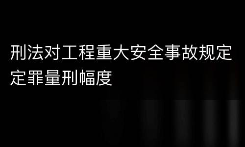 刑法对工程重大安全事故规定定罪量刑幅度