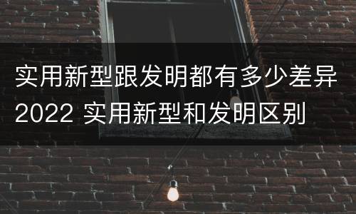 实用新型跟发明都有多少差异2022 实用新型和发明区别
