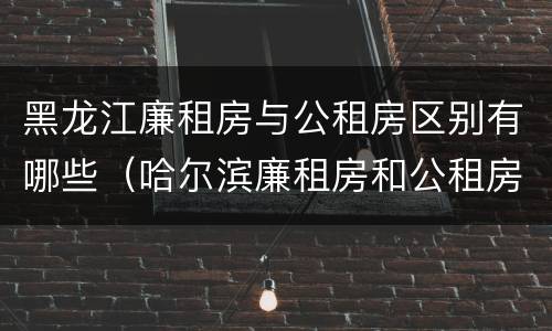 黑龙江廉租房与公租房区别有哪些（哈尔滨廉租房和公租房有什么区别）