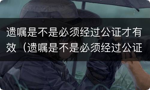 遗嘱是不是必须经过公证才有效（遗嘱是不是必须经过公证才有效呢）