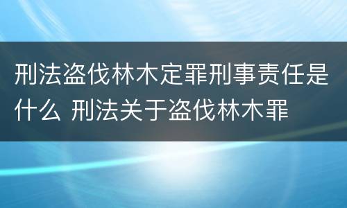刑法盗伐林木定罪刑事责任是什么 刑法关于盗伐林木罪