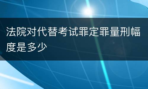 法院对代替考试罪定罪量刑幅度是多少