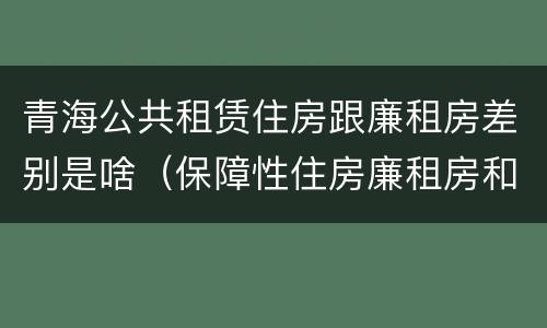 青海公共租赁住房跟廉租房差别是啥（保障性住房廉租房和公租房区别）