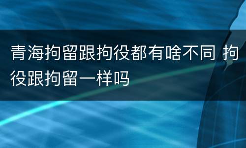 青海拘留跟拘役都有啥不同 拘役跟拘留一样吗