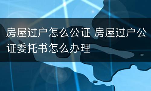 房屋过户怎么公证 房屋过户公证委托书怎么办理