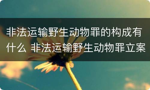非法运输野生动物罪的构成有什么 非法运输野生动物罪立案标准