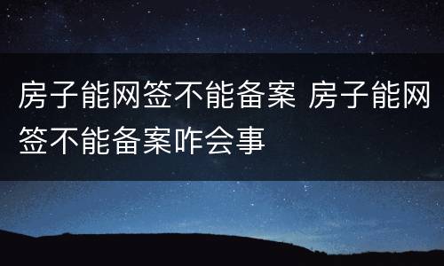 房子能网签不能备案 房子能网签不能备案咋会事