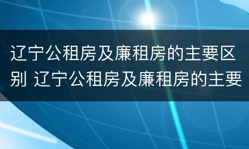 辽宁公租房及廉租房的主要区别 辽宁公租房及廉租房的主要区别是什么