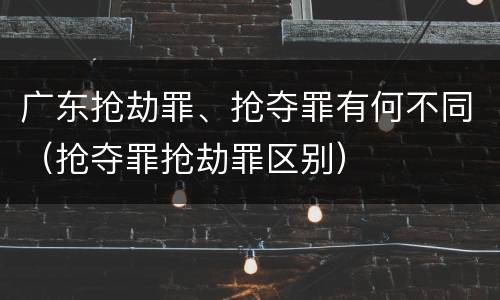 广东抢劫罪、抢夺罪有何不同（抢夺罪抢劫罪区别）
