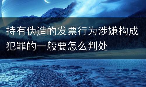持有伪造的发票行为涉嫌构成犯罪的一般要怎么判处