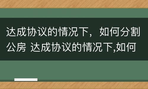 达成协议的情况下，如何分割公房 达成协议的情况下,如何分割公房