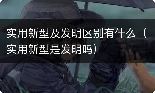 实用新型及发明区别有什么（实用新型是发明吗）