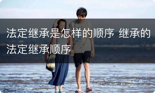 法定继承是怎样的顺序 继承的法定继承顺序