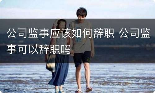 公司监事应该如何辞职 公司监事可以辞职吗