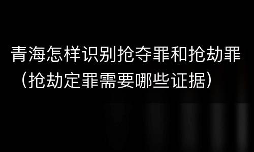 青海怎样识别抢夺罪和抢劫罪（抢劫定罪需要哪些证据）