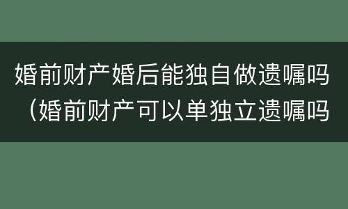 婚前财产婚后能独自做遗嘱吗（婚前财产可以单独立遗嘱吗）