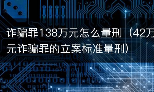 诈骗罪138万元怎么量刑（42万元诈骗罪的立案标准量刑）