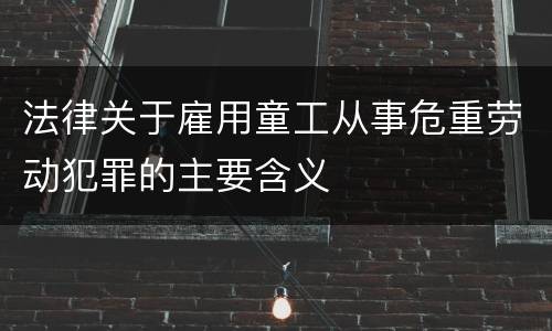 法律关于雇用童工从事危重劳动犯罪的主要含义
