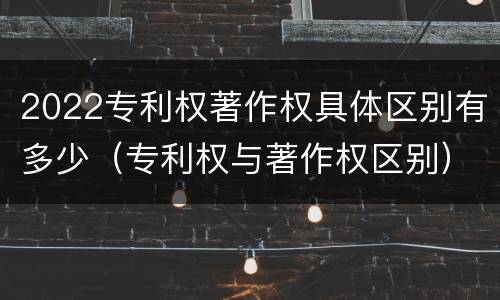 2022专利权著作权具体区别有多少（专利权与著作权区别）