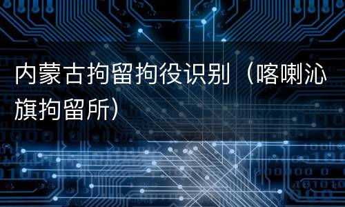 内蒙古拘留拘役识别（喀喇沁旗拘留所）