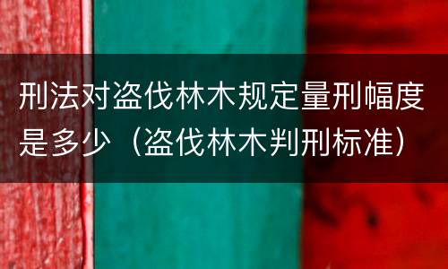 刑法对盗伐林木规定量刑幅度是多少（盗伐林木判刑标准）