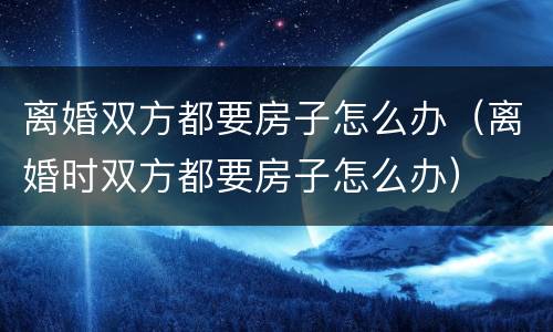 离婚双方都要房子怎么办（离婚时双方都要房子怎么办）