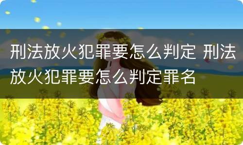 刑法放火犯罪要怎么判定 刑法放火犯罪要怎么判定罪名
