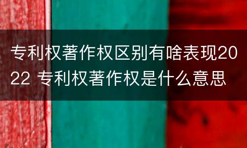 专利权著作权区别有啥表现2022 专利权著作权是什么意思