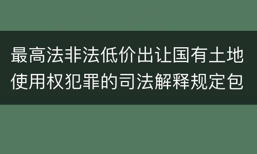 最高法非法低价出让国有土地使用权犯罪的司法解释规定包括什么重要内容