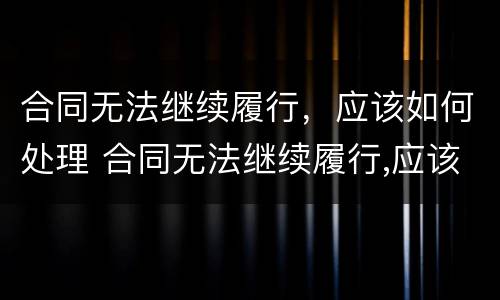 合同无法继续履行，应该如何处理 合同无法继续履行,应该如何处理呢