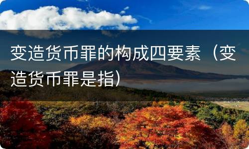 变造货币罪的构成四要素（变造货币罪是指）