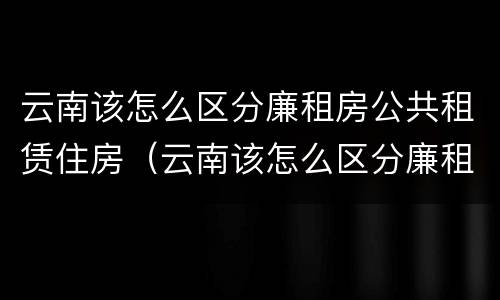 云南该怎么区分廉租房公共租赁住房（云南该怎么区分廉租房公共租赁住房和住宅）