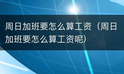 周日加班要怎么算工资（周日加班要怎么算工资呢）