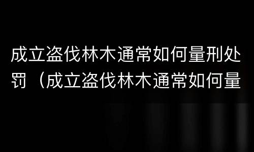 成立盗伐林木通常如何量刑处罚（成立盗伐林木通常如何量刑处罚的）