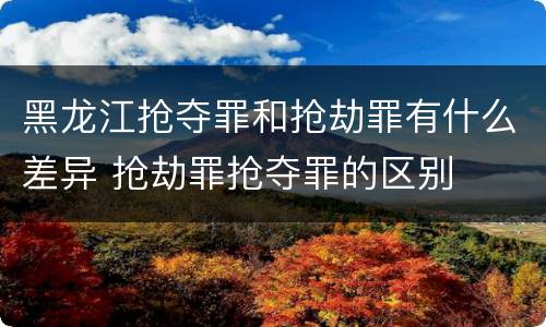 黑龙江抢夺罪和抢劫罪有什么差异 抢劫罪抢夺罪的区别