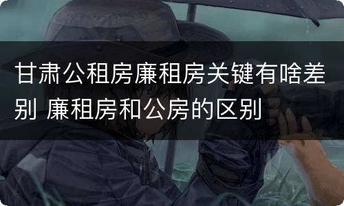甘肃公租房廉租房关键有啥差别 廉租房和公房的区别