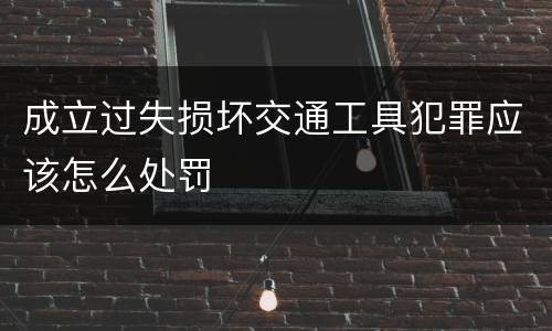 成立过失损坏交通工具犯罪应该怎么处罚