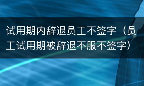 试用期内辞退员工不签字（员工试用期被辞退不服不签字）